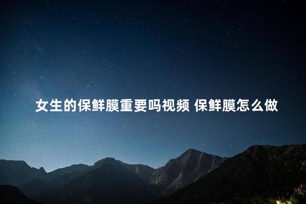 女生的保鲜膜重要吗视频 保鲜膜怎么做出来的